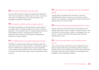 101 Dicas de Beleza e Saúde • belezaesaude.com 24 
89. Dê atenção especial para área dos olhos. 
A área ao redor dos olhos é a parte mais sensível, fina e delicada do rosto e deve ser tratada com cuidados especiais. Como essa área está mais sujeita ao envelhecimento, usar cremes específicos e usar maquiagem de qualidade é fundamental. 
90. Ao primeiro sinal de manchas na pele, trate-as! 
As manchas são alterações na coloração da pele, e podem aparecer em qualquer idade. O cuidado principal para evitar que as manchas apareçam é o uso do protetor solar. Se a mancha persistir, procure um dermatologista para fazer o tratamento mais adequado. Os tratamentos mais comuns são: Ácido Retinóico e Hidroquinona, Peeling, Laser e loção clareadora. 
91. O DMAE pode ser um grande aliado para sua pele. 
O DMAE é um importante antioxidante da membrana celular. Ele exerce efeito positivo no combate à flacidez e na melhoria do aspecto da pele. O DMAE pode ser administrado em cremes manipulados com a inclusão de outras substâncias como o ácido retinóico, elastinol e Coenzima Q10. Dessa forma, ajuda a reduzir as rugas finas do rosto e pescoço. 
92. Use máscaras com argila para eliminar a oleosidade da pele. 
A argila realiza um peeling natural, removendo o excesso de oleosidade da pele. Nutre os tecidos com sais minerais e absorve radiação solar, retardando o envelhecimento. Existem vários tipos de argila de acordo com seu tipo de pele. 
93. Invista em sabonetes apropriados para lavar o rosto. 
Para que a pele possa estar sempre bonita e bem tratada, um dos cuidados básicos para o rosto é a limpeza. O objetivo de lavar o rosto é desobstruir os poros, dissolver a sujeira e a maquiagem, bem como remover o excesso de oleosidade. Mas utilize apenas sabonetes específicos para o rosto! 
94. Cuide da sua pele para evitar o envelhecimento precoce. 
Quem não quer deixar a pele bonita, macia e hidratada? Para isso, algumas atitudes podem fazer muita diferença. Além da limpeza e proteção solar, há outros cuidados essenciais: Boa alimentação, beber muita água, dormir bem, fazer esfoliação, usar maquiagem de boa qualidade e uma boa hidratação. Cuide-se!  