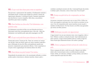 101 Dicas de Beleza e Saúde • belezaesaude.com 25 
95. O que você deve fazer para evitar as espinhas? 
Para prevenir o aparecimento das espinhas, é fundamental controlar a oleosidade da pele. A forma mais simples de controle é através da higienização adequada. A esfoliação da pele é bastante importante para desobstruir os poros entupidos. Além disso, use produtos específicos para tratar as espinhas. 
96. Quer facilitar seu dia-a-dia? Use hidratantes com protetor solar. 
Os hidratantes acrescidos de filtro em suas fórmulas são bons e funcionam muito bem, principalmente para o dia-a-dia. Além dos hidratantes você também pode optar pela maquiagem com FPS. 
97. O que você pode fazer para eliminar as olheiras? 
Durma pelo menos 7 horas por dia. Passe um corretivo no mesmo tom da pele. Antes de dormir, passe um creme cosmético específico para a hidratação da área dos olhos, principalmente aqueles que possuem componentes para amenizar olheiras. Evite a exposição ao sol para evitar a pigmentação de melanina abaixo dos olhos. 
98. Quer deixar sua pele bonita? Use ácidos. 
Dependendo do princípio ativo e da concentração utilizada, os ácidos podem ajudar a rejuvenescer, eliminar manchas, clarear a pele e combater a produção excessiva de óleo. A principal função dos ácidos é esfoliar a pele e descamar, como se fosse uma “troca de pele”. 
99. Proteja sua pele da luz do computador, use base facial! 
As pessoas costumam se preocupar com os raios UVA e UVB ao lar livre, mas ninguém se preocupa com a luz visível no escritório ou em casa. A luz do computador pode causar manchas escuras na pele e também envelhecimento. Use base facial ou um filtro mais grossinho que forma um filme protetor. 
100. Refresque sua pele com água termal. 
A água termal é rica em sais minerais como: zinco magnésio, cálcio e ferro. Hidrata e acalma as irritações da pele. Super-indicada para as peles sensíveis. A água termal também pode ser usada no lugar do tônico facial após tratamentos faciais com ácidos e peelings. 
101. Deixe a preguiça de lado na hora de cuidar da sua pele. 
Deixe a preguiça de lado e cuide da sua pele. Adquirir este hábito desde cedo é essencial para evitar o envelhecimento acelerado. Limpe, esfolie, use máscaras, tonifique, proteja, hidrate, use ácidos e cremes específicos para área dos olhos.  