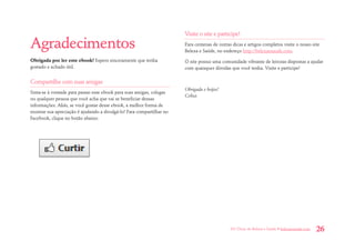 101 Dicas de Beleza e Saúde • belezaesaude.com 26 
Agradecimentos 
Obrigada por ler este ebook! Espero sinceramente que tenha gostado e achado útil. 
Compartilhe com suas amigas 
Sinta-se à vontade para passar esse ebook para suas amigas, colegas ou qualquer pessoa que você acha que vai se beneficiar dessas informações. Aliás, se você gostar desse ebook, a melhor forma de mostrar sua apreciação é ajudando a divulgá-lo! Para compartilhar no Facebook, clique no botão abaixo: 
Visite o site e participe! 
Para centenas de outras dicas e artigos completos visite o nosso site Beleza e Saúde, no endereço http://belezaesaude.com. 
O site possui uma comunidade vibrante de leitoras dispostas a ajudar com quaisquer dúvidas que você tenha. Visite e participe! 
Obrigada e beijos! Celisa. 