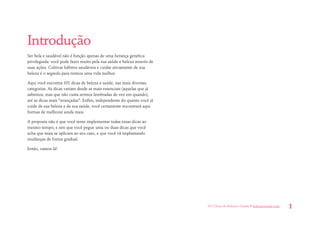 101 Dicas de Beleza e Saúde • belezaesaude.com 1 
Introdução 
Ser bela e saudável não é função apenas de uma herança genética privilegiada: você pode fazer muito pela sua saúde e beleza através de suas ações. Cultivar hábitos saudáveis e cuidar ativamente de sua beleza é o segredo para termos uma vida melhor. 
Aqui você encontra 101 dicas de beleza e saúde, nas mais diversas categorias. As dicas variam desde as mais essenciais (aquelas que já sabemos, mas que não custa sermos lembradas de vez em quando), até as dicas mais “avançadas”. Enfim, independente do quanto você já cuide de sua beleza e de sua saúde, você certamente encontrará aqui formas de melhorar ainda mais. 
A proposta não é que você tente implementar todas essas dicas ao mesmo tempo, e sim que você pegue uma ou duas dicas que você acha que mais se aplicam ao seu caso, e que você vá implantando mudanças de forma gradual. 
Então, vamos lá! 
 