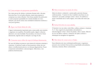 101 Dicas de Beleza e Saúde • belezaesaude.com 3 
1. Coma sempre em pequenas quantidades. 
Seu corpo precisa de calorias e nutrientes durante todo o dia para funcionar bem. Se você pular refeições, estará mais propenso a compensar nas outras refeições. Uma forma saudável de perder peso é comer pequenas quantidades de comida divididas em cinco refeições, que devem incluir uma variedade de alimentos nutritivos e com pouca gordura. 
2. Água: sua fonte diária de vida. 
A água é extremamente importante para a nossa saúde, pois mantém o organismo em equilíbrio. Ela também ajuda a digerir e absorver alimentos com mais facilidade. Recomenda-se em torno de 2 litros diariamente, ingerida entre as refeições e ao longo do dia. 
3. Consuma uma colher de sopa de linhaça diariamente. 
Na casca da linhaça encontra-se uma mistura de minerais, proteínas e vitaminas. A vitamina E ajuda no funcionamento celular, por isso afasta o envelhecimento precoce e as doenças degenerativas. Possui componente antioxidante e anticancerígeno. Além disso, é um poderoso desintoxicante. 
4. Não economize no azeite de oliva. 
Além de reduzir o colesterol, o azeite ajuda a prevenir doenças cardiovasculares. O azeite de oliva é também uma fonte rica em vitamina E, que ajuda a proteger contra o câncer. Os melhores a serem consumidos são os extra virgem, com acidez não maior que 0,8%. 
5. Inclua brócolis em suas saladas. 
O brócolis é rico em cálcio, ácido fólico, selênio, potássio e vitaminas A e C. Esse vegetal tem propriedades antioxidantes e anticancerígenas contra o câncer de pulmão, cólon e mama. Além de ser rico em fibras e reduzir o colesterol, ele ajuda a acelerar a eliminação do estrogênio do organismo. 
6. Não deixe de comer arroz e feijão. 
Esses alimentos são uma combinação perfeita para o organismo: possuem uma excelente fonte proteica, propriedades antioxidantes, vitaminas, minerais, fibras e aminoácidos. 
 
