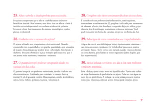 101 Dicas de Beleza e Saúde • belezaesaude.com 7 
25. Alho e cebola: a dupla perfeita para sua saúde. 
Pesquisas comprovam que o alho e a cebola trazem inúmeros benefícios à saúde. Nos homens, uma dieta rica em alho e cebola é também arma indispensável no combate ao câncer de próstata. Favorece o bom funcionamento do sistema imunológico, e reduz glicose e colesterol. 
26. Cuidado com o excesso de açúcar! 
O açúcar refinado tem pouquíssimo valor nutricional. Quando consumido com regularidade e em grande quantidade, gera uma série de reações bioquímicas que podem levar à obesidade, hipertensão e diabetes. Procure substituir o açúcar refinado pelo mascavo, que é um possui mais nutrientes, vitaminas e minerais. 
27. O guaraná em pó pode ser um grande aliado no cansaço do dia-a-dia. 
O guaraná em pó é um poderoso estimulante, devido à cafeína em alta concentração. É utilizado para combater o cansaço físico e mental. O pó de guaraná contém fibras vegetais, amido, ácido tânico, cálcio, ferro, fósforo, potássio, tiamina e vitamina A. 
28. Gengibre: não deixe essa maravilha fora da sua dieta. 
É considerado um poderoso anti-inflamatório, anticoagulante, antioxidante e antibactericida. O gengibre é utilizado para tratamento de náuseas, vômito, dor de cabeça, congestão do peito, cólera, gripe, diarreia, dor de estômago, reumatismo e doenças nervosas. Você pode consumir em forma de cápsulas, em pó ou em forma de chá. 
29. Beba água de coco e mantenha seu corpo hidratado. 
A água de coco é uma delícia para beber, riquíssima em vitaminas e sais minerais como o potássio. É a bebida ideal para quem pratica atividades físicas. Serve como soro natural quando estamos doentes ou com diarreia, pois hidrata o nosso organismo (além da pele, que fica super-macia!) 
30. Inclua linhaça e aveia no seu dia-a-dia para melhorar o trânsito intestinal. 
Bata a linhaça junto com a aveia no liquidificador. Tome uma colher de sopa diariamente de preferência em jejum. Pode ser com água ou suco de sua preferência. A linhaça e a aveia juntas possuem muitos minerais e vitaminas, além de serem ótimas para intestino preso.  