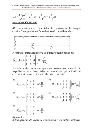 Caderno	de	Questões-	Engenharia	Elétrica:	Sistema	Elétrico	de	Potência	(SEP)	-	Vol	1	
Didática	Editorial	–	Materiais	Especı́ficos	para	Concursos	Públicos							
pujpujpuj
puj
pu
Z
15
2
10
1
10
1
9
13
0
2
=−−
⋅
=
Alternativa E é correta.
42.(TJ-PA/VUNESP/2014) Uma linha de transmissão de energia
elétrica é transposta em três trechos, conforme o ilustrado.
A matriz de impedâncias série do primeiro trecho é dada por
Assinale a alternativa que apresenta corretamente a matriz de
impedâncias série dessa linha de transmissão, por unidade de
comprimento, caso ela fosse idealmente transposta.
Resolução:
A transposição de linhas de transmissão é um método utilizado
 