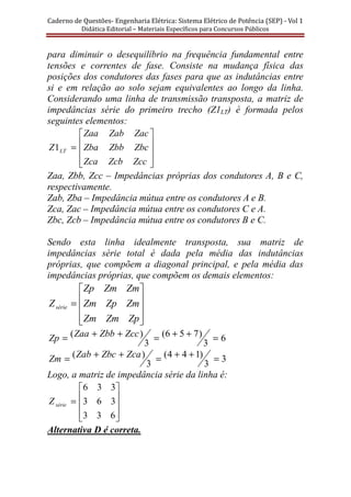 Caderno	de	Questões-	Engenharia	Elétrica:	Sistema	Elétrico	de	Potência	(SEP)	-	Vol	1	
Didática	Editorial	–	Materiais	Especı́ficos	para	Concursos	Públicos							
para diminuir o desequilíbrio na frequência fundamental entre
tensões e correntes de fase. Consiste na mudança física das
posições dos condutores das fases para que as indutâncias entre
si e em relação ao solo sejam equivalentes ao longo da linha.
Considerando uma linha de transmissão transposta, a matriz de
impedâncias série do primeiro trecho (Z1LT) é formada pelos
seguintes elementos:










=
ZccZcbZca
ZbcZbbZba
ZacZabZaa
Z LT1
Zaa, Zbb, Zcc – Impedâncias próprias dos condutores A, B e C,
respectivamente.
Zab, Zba – Impedância mútua entre os condutores A e B.
Zca, Zac – Impedância mútua entre os condutores C e A.
Zbc, Zcb – Impedância mútua entre os condutores B e C.
Sendo esta linha idealmente transposta, sua matriz de
impedâncias série total é dada pela média das indutâncias
próprias, que compõem a diagonal principal, e pela média das
impedâncias próprias, que compõem os demais elementos:










=
ZpZmZm
ZmZpZm
ZmZmZp
Zsérie
6
3
)756(
3
)( =++=++= ZccZbbZaaZp
3
3
)144(
3
)( =++=++= ZcaZbcZabZm
Logo, a matriz de impedância série da linha é:










=
633
363
336
sérieZ
Alternativa D é correta.
 