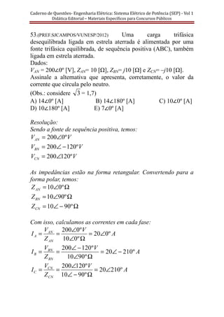 Caderno	de	Questões-	Engenharia	Elétrica:	Sistema	Elétrico	de	Potência	(SEP)	-	Vol	1	
Didática	Editorial	–	Materiais	Especı́ficos	para	Concursos	Públicos							
53.(PREF.SJCAMPOS/VUNESP/2012) Uma carga trifásica
desequilibrada ligada em estrela aterrada é alimentada por uma
fonte trifásica equilibrada, de sequência positiva (ABC), também
ligada em estrela aterrada.
Dados:
VAN = 200∠0º [V], ZAN= 10 [Ω], ZBN= j10 [Ω] e ZCN= –j10 [Ω].
Assinale a alternativa que apresenta, corretamente, o valor da
corrente que circula pelo neutro.
(Obs.: considere 3 = 1,7)
A) 14∠0º [A] B) 14∠180º [A] C) 10∠0º [A]
D) 10∠180º [A] E) 7∠0º [A]
Resolução:
Sendo a fonte de sequência positiva, temos:
VVAN º0200∠=
VVBN º120200 −∠=
VVCN º120200∠=
As impedâncias estão na forma retangular. Convertendo para a
forma polar, temos:
Ω∠= º010ANZ
Ω∠= º9010BNZ
Ω−∠= º9010CNZ
Com isso, calculamos as correntes em cada fase:
A
V
Z
V
I
AN
AN
A º020
º010
º0200
∠=
Ω∠
∠
==
A
V
Z
V
I
BN
BN
B º21020
º9010
º120200
−∠=
Ω∠
−∠
==
A
V
Z
V
I
CN
CN
C º21020
º9010
º120200
∠=
Ω−∠
∠
==
 