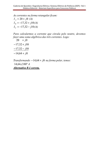 Caderno	de	Questões-	Engenharia	Elétrica:	Sistema	Elétrico	de	Potência	(SEP)	-	Vol	1	
Didática	Editorial	–	Materiais	Especı́ficos	para	Concursos	Públicos							
As correntes na forma retangular ficam:
020 jI A += (A)
1032,17 jIB +−= (A)
1032,17 jIC −−= (A)
Para calcularmos a corrente que circula pelo neutro, devemos
fazer uma soma algébrica das três correntes. Logo:
064,14
1032,17
1032,17
020
j
j
j
j
+−
−−
+−
+
Transformando 064,14 j+− na forma polar, temos:
Aº18064,14 ∠
Alternativa B é correta.
 