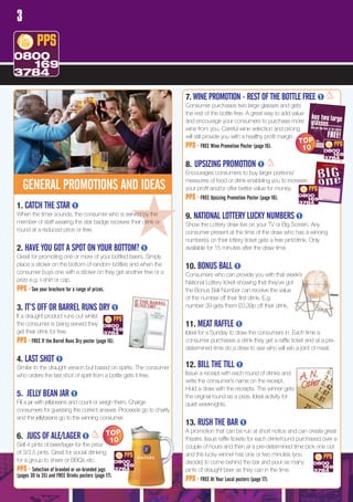 3




                                                                    7. WINE PROMOTION - REST OF THE BOTTLE FREE
                                                                    Consumer purchases two large glasses and gets
                                                                    the rest of the bottle free. A great way to add value
                                                                    and encourage your consumers to purchase more
                                                                    wine from you. Careful wine selection and pricing
                                                                    will still provide you with a healthy profit margin.
                                                                                                                        TOP
                                                                    PPS - FREE Wine Promotion Poster (page 16).          10

                                                                    8. UPSIZING PROMOTION
                                                                    Encourages consumers to buy larger portions/
                                                                    measures of food or drink enabbling you to increase
    GENERAL PROMOTIONS AND IDEAS                                    your profit and/or offer better value for money.
                                                                    PPS - FREE Upsizing Promotion Poster (page 16).
1. CATCH THE STAR

round at a reduced price or free.


2. HAVE YOU GOT A SPOT ON YOUR BOTTOM?
                                                       #
When the timer sounds, the consumer who is served by the
member of staff wearing the star badge receives their drink or




Great for promoting one or more of your bottled beers. Simply
                                                                    9. NATIONAL LOTTERY LUCKY NUMBERS
                                                                    Show the Lottery draw live on your TV or Big Screen. Any
                                                                    consumer present at the time of the draw who has a winning
                                                                    number(s) on their lottery ticket gets a free pint/drink. Only
                                                                    available for 15 minutes after the draw time.

place a sticker on the bottom of random bottles and when the        10. BONUS BALL
consumer buys one with a sticker on they get another free or a      Consumers who can provide you with that week’s
prize e.g. t-shirt or cap.                                          National Lottery ticket showing that they’ve got
PPS - See your brochure for a range of prizes.                      the Bonus Ball Number can receive the value
                                                                    of the number off their first drink. E.g.
3. IT’S OFF OR BARREL RUNS DRY                                      number 39 gets them £0.39p off their drink.
If a draught product runs out whilst
the consumer is being served they                                   11. MEAT RAFFLE
get their drink for free.                                           Ideal for a Sunday to draw the consumers in. Each time a
PPS - FREE If the Barrel Runs Dry poster (page 16).                 consumer purchases a drink they get a raffle ticket and at a pre-
                                                                    determined time do a draw to see who will win a joint of meat.
4. LAST SHOT
Similar to the draught version but based on spirits. The consumer   12. BILL THE TILL
                                                                                                                        A. N.r
who orders the last shot of spirit from a bottle gets it free.      Issue a receipt with each round of drinks and
                                                                    write the consumer’s name on the receipt.
                                                                    Hold a draw with the receipts. The winner gets      Othe
5. JELLY BEAN JAR                                                   the original round as a prize. Ideal activity for
Fill a jar with jellybeans and count or weigh them. Charge          quiet weeknights.
consumers for guessing the correct answer. Proceeds go to charity
and the jellybeans go to the winning consumer.
                                                                    13. RUSH THE BAR
                                                 TOP                A promotion that can be run at short notice and can create great
6. JUGS OF ALE/LAGER                              10                theatre. Issue raffle tickets for each drink/round purchased over a
Sell 4 pints of beer/lager for the price                            couple of hours and then at a pre-determined time pick one out
of 3/3.5 pints. Great for social drinking,                          and the lucky winner has one or two minutes (you
for a group to share or BBQs etc.                                   decide) to come behind the bar and pour as many
PPS - Selection of branded or un-branded jugs                       pints of draught beer as they can in the time.
(pages 30 to 35) and FREE Drinks posters (page 17).
                                                                    PPS - FREE At Your Local posters (page 17).
 