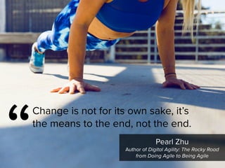 “
Change is not for its own sake, it’s
the means to the end, not the end.
Pearl Zhu

Author of Digital Agility: The Rocky Road
from Doing Agile to Being Agile
 