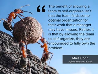 “
The benefit of allowing a
team to self-organize isn’t
that the team finds some
optimal organization for
their work that a manager
may have missed. Rather, it
is that by allowing the team
to self-organize, they are
encouraged to fully own the
problem.
Mike Cohn

Agile trainer and author
 