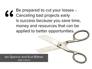 “
Be prepared to cut your losses –
Canceling bad projects early  
is success because you save time,
money and resources that can be
applied to better opportunities.
Ian Spence and Kurt Bittner

Agile authors
 