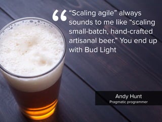 “
“Scaling agile” always
sounds to me like “scaling
small-batch, hand-crafted
artisanal beer.” You end up
with Bud Light
Andy Hunt

Pragmatic programmer
 