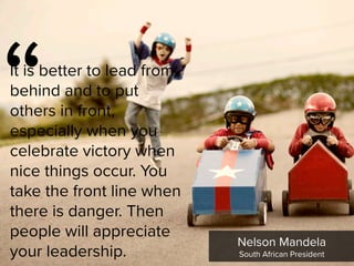 “
It is better to lead from
behind and to put
others in front,
especially when you
celebrate victory when
nice things occur. You
take the front line when
there is danger. Then
people will appreciate
your leadership.
Nelson Mandela

South African President
 