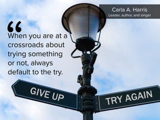 “
When you are at a
crossroads about
trying something
or not, always
default to the try.
Carla A. Harris

Leader, author, and singer
 