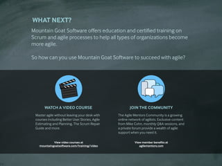 WHAT NEXT?
Mountain Goat Software offers education and certified training on
Scrum and agile processes to help all types of organizations become
more agile.

So how can you use Mountain Goat Software to succeed with agile?

WATCH A VIDEO COURSE
Master agile without leaving your desk with
courses including Better User Stories, Agile
Estimating and Planning, The Scrum Repair
Guide and more.
View video courses at
mountaingoatsoftware.com/training/video
JOIN THE COMMUNITY
The Agile Mentors Community is a growing
online network of agilists. Exclusive content
from Mike Cohn, monthly Q&A sessions, and
a private forum provide a wealth of agile
support when you need it.
View member benefits at
agilementors.com
 