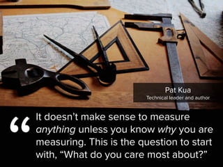 “
It doesn’t make sense to measure
anything unless you know why you are
measuring. This is the question to start
with, “What do you care most about?”
Pat Kua

Technical leader and author
 