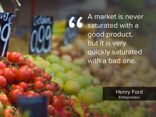 Henry Ford

Entrepreneur
“
A market is never
saturated with a  
good product,  
but it is very
quickly saturated
with a bad one.
 