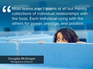 Douglas McGregor

Management professor
Most teams aren’t teams at all but merely
collections of individual relationships with
the boss. Each individual vying with the
others for power, prestige, and position.
“
 