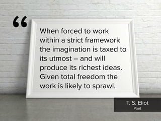 T. S. Eliot

Poet
“ When forced to work
within a strict framework
the imagination is taxed to
its utmost – and will
produce its richest ideas.
Given total freedom the
work is likely to sprawl.
 