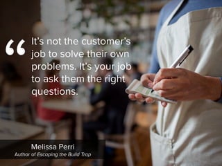 “
It’s not the customer’s
job to solve their own
problems. It’s your job
to ask them the right
questions.
Melissa Perri

Author of Escaping the Build Trap
 
