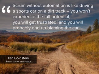 “
Scrum without automation is like driving  
a sports car on a dirt track – you won’t
experience the full potential,  
you will get frustrated, and you will
probably end up blaming the car…
Ilan Goldstein

Scrum trainer and author
 