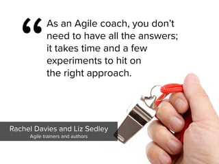 “
As an Agile coach, you don’t
need to have all the answers;  
it takes time and a few  
experiments to hit on  
the right approach.
Rachel Davies and Liz Sedley

Agile trainers and authors
 