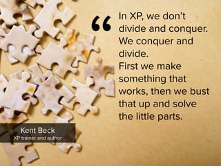 “
In XP, we don’t
divide and conquer.  
We conquer and
divide.  
First we make
something that
works, then we bust
that up and solve  
the little parts.
Kent Beck

XP trainer and author
 