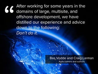 Bas Vodde and Craig Larman

Agile trainers and authors
“
After working for some years in the
domains of large, multisite, and
offshore development, we have
distilled our experience and advice
down to the following:  
Don’t do it.
 