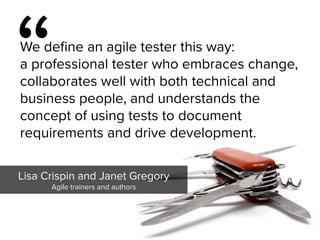 “
We define an agile tester this way:  
a professional tester who embraces change,
collaborates well with both technical and
business people, and understands the
concept of using tests to document
requirements and drive development.
Lisa Crispin and Janet Gregory

Agile trainers and authors
 