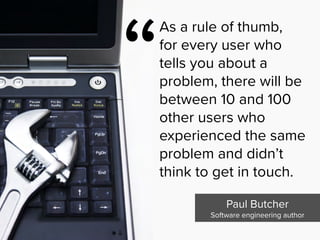 “
As a rule of thumb,  
for every user who
tells you about a
problem, there will be
between 10 and 100
other users who
experienced the same
problem and didn’t
think to get in touch.
Paul Butcher

Software engineering author
 