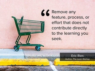 Eric Ries

Author, The Lean Startup
“
Remove any
feature, process, or
effort that does not
contribute directly
to the learning you
seek.
 