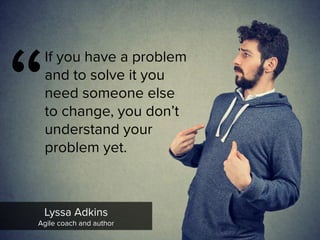 “
If you have a problem
and to solve it you
need someone else
to change, you don’t
understand your
problem yet.
Lyssa Adkins

Agile coach and author
 