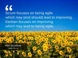 Karl Scotland

Agile trainer
“
Scrum focuses on being agile  
which may (and should) lead to improving.
Kanban focuses on improving,  
which may lead to being agile.
 