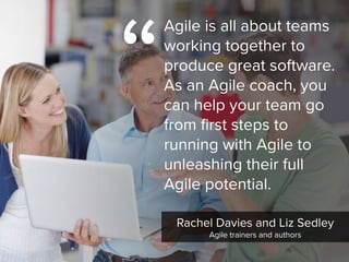 Rachel Davies and Liz Sedley

Agile trainers and authors
“
Agile is all about teams
working together to
produce great software.  
As an Agile coach, you
can help your team go
from first steps to
running with Agile to
unleashing their full
Agile potential.
 