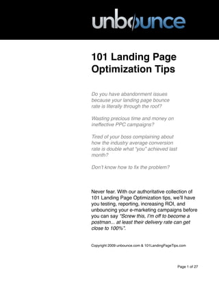101 Landing Page
Optimization Tips
Do you have abandonment issues
because your landing page bounce
rate is literally through the roof?
Wasting precious time and money on
ineffective PPC campaigns?
Tired of your boss complaining about
how the industry average conversion
rate is double what “you” achieved last
month?
Donʼt know how to ﬁx the problem?
Never fear. With our authoritative collection of
101 Landing Page Optimization tips, weʼll have
you testing, reporting, increasing ROI, and
unbouncing your e-marketing campaigns before
you can say “Screw this, Iʼm off to become a
postman... at least their delivery rate can get
close to 100%”.
Copyright 2009 unbounce.com & 101LandingPageTips.com
Page 1 of 27
 