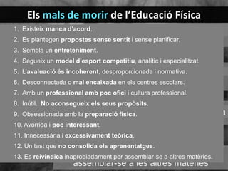 Els mals de morir de l’Educació Física
1. Existeix manca d’acord
Amb un professional amb poc
2. Es plantegen propostes sense sentitcultura professional
ofici i i sense planificar.
2. Es plantegen propostes sense sentit
3. Sembla un entreteniment.
8. Inútil. No aconsegueix els seus
i sense planificar
4. Segueix un model d’esport competitiu, analític i especialitzat.
propòsits
3. Sembla un entreniment
5. L’avaluació és incoherent, desproporcionada i normativa. amb la
9. Obsessionada
6. Desconnectada o model d’esportpreparació física
centres escolars.
4. Segueix un mal encaixada en els competitiu,
7. Amb unanalític, tècnicpoc ofici i cultura professional.
professional amb i especialitzat
10. Inútil. No aconsegueix els seus propòsits.
Aburrida i poc interessant
8.
5. L’avaluació és incoherent,
11. Innecessària i excessivament teòrica
9. Obsessionada amb la preparació física.
desproporcionada i normativa
10. Avorrida i poc interessant.
12. Un tast que no
6. Desconnectada o mal encaixada en
11. Innecessària i excessivament
consolida aprenentatgesteòrica.
els no consolida els aprenentatges.
12. Un tast quecentres escolars
13. Es reivindica inapropiadamente per
13. Es reivindica inapropiadament per assemblar-se a altres matèries.
assemblar-se a les altres matèries
1. Existeix manca d’acord.7.

 