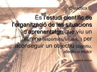 Didàctica....

És l’estudi científic de
l’organització de les situacions
d’aprenentatge que viu un
alumne (esportista, usuari...) per
aconseguir un objectiu cognitiu,
afectiu o motor
MAURICE PIÉRON

 