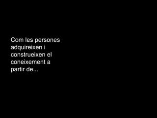 Com les persones
adquireixen i
construeixen el
coneixement a
partir de...

 