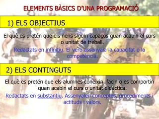 ELEMENTS BÀSICS D’UNA PROGRAMACIÓ

1) ELS OBJECTIUS
El què es pretén que els nens siguin capaços quan acabin el curs
o unitat de treball.
Redactats en infinitiu. El verb assenyala la capacitat o la
competència.

2) ELS CONTINGUTS
El què es pretén que els alumnes coneixin, facin o es comportin
quan acabin el curs o unitat didàctica.
Redactats en substantiu. Assenyalen conceptes, procediments i
actituds i valors.

 