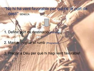 “No hi ha vent favorable per qui no té port de
destí” SÉNECA

1. Definir port de destinació (Planificar)

2. Marcar i vigilar el rumb (Programar)
3. Pregar a Déu per què hi hagi vent favorable!

 