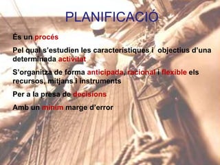 PLANIFICACIÓ
És un procés
Pel qual s’estudien les característiques i objectius d’una
determinada activitat
S’organitza de forma anticipada, racional i flexible els
recursos, mitjans i instruments
Per a la presa de decisions
Amb un mínim marge d’error

 