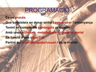 PROGRAMACIÓ
És un procés

Que consisteix en donar unitat i estructurar l’ensenyança
Tenint en compte els continguts principals
Amb unes activitats, metodologia, mitjans, material...

En funció d’uns objectius
Partint del alumne/jugador/usuari i de la realitat

 