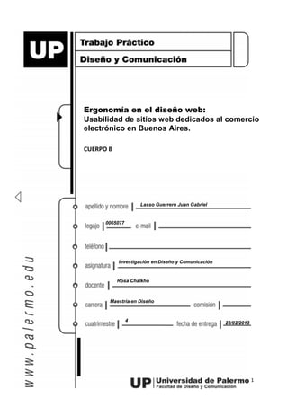 1
Lasso Guerrero Juan Gabriel
0065077
Ergonomía en el diseño web:
Usabilidad de sitios web dedicados al comercio
electrónico en Buenos Aires.
CUERPO B
Investigación en Diseño y Comunicación
Rosa Chalkho
Maestría en Diseño
4 22/02/2013
 