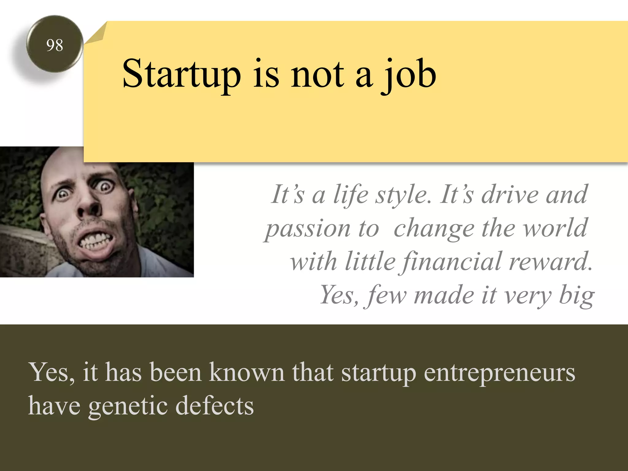 98Startup is not a jobIt’s a life style. It’s drive and passion to  change the world with little financial reward.Yes, few made it very bigYes, it has been known that startup entrepreneurs have genetic defects  