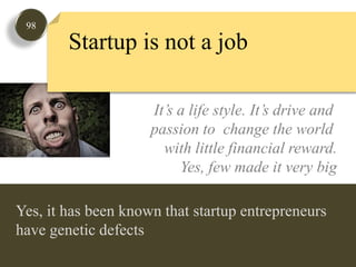 98Startup is not a jobIt’s a life style. It’s drive and passion to  change the world with little financial reward.Yes, few made it very bigYes, it has been known that startup entrepreneurs have genetic defects  