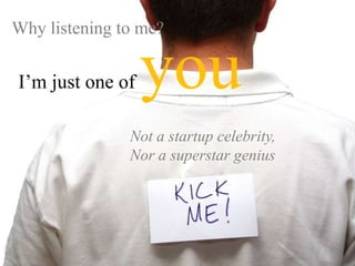 Why listening to me? I’m just one of youNot a startup celebrity, Nor a superstar genius