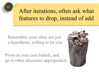 67After iterations, often ask what features to drop, instead of add Remember, your ideas are justa hypothesis; willing to let goPivot on your core beliefs, andgo to other directions appropriately