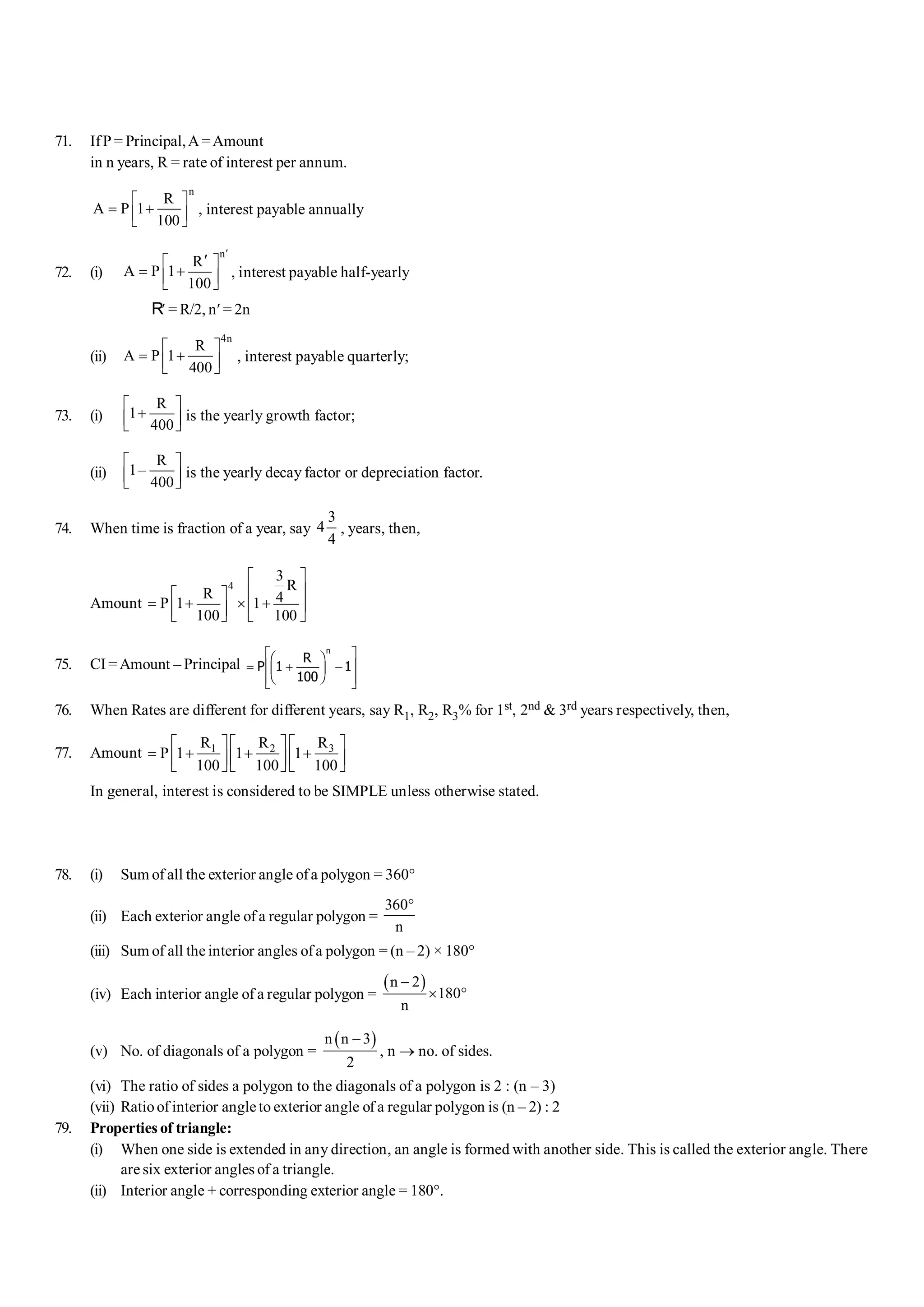 71. IfP = Principal,A =Amount
in n years, R = rate of interest per annum.
n
R
A P 1
100
é ù
= +
ê ú
ë û
, interest payable annually
72. (i)
n
R
A P 1
100
¢
¢
é ù
= +
ê ú
ë û
, interest payable half-yearly
R¢ = R/2, n¢ = 2n
(ii)
4n
R
A P 1
400
é ù
= +
ê ú
ë û
, interest payable quarterly;
73. (i)
R
1
400
é ù
+
ê ú
ë û
is the yearly growth factor;
(ii)
R
1–
400
é ù
ê ú
ë û
is the yearly decay factor or depreciation factor.
.
74. When time is fraction of a year, say
3
4
4
, years, then,
Amount
4
3
R
R 4
P 1 1
100 100
é ù
ê ú
é ù
= + ´ +
ê ú
ê ú
ë û ë û
75. CI = Amount – Principal = +
F
HG I
KJ -
L
N
MM
O
Q
PP
P
R
n
1
100
1
76. When Rates are different for different years, say R1, R2, R3% for 1st, 2nd & 3rd years respectively, then,
77. Amount 3
1 2 R
R R
P 1 1 1
100 100 100
é ù
é ù é ù
= + + +
ê ú
ê ú ê ú
ë û ë û ë û
In general, interest is considered to be SIMPLE unless otherwise stated.
78. (i) Sum of all the exterior angle ofa polygon = 360°
(ii) Each exterior angle of a regular polygon =
360
n
°
(iii) Sum of all the interior angles ofa polygon = (n – 2) × 180°
(iv) Each interior angle of a regular polygon =
( )
n 2
180
n
-
´ °
(v) No. of diagonals of a polygon =
( )
n n 3
2
-
, n ® no. of sides.
(vi) The ratio of sides a polygon to the diagonals of a polygon is 2 : (n – 3)
(vii) Ratioof interior angleto exterior angle of a regular polygon is (n – 2) : 2
79. Properties of triangle:
(i) When one side is extended in any direction, an angle is formed with another side. This is called the exterior angle. There
are six exterior angles of a triangle.
(ii) Interior angle + corresponding exterior angle = 180°.
 