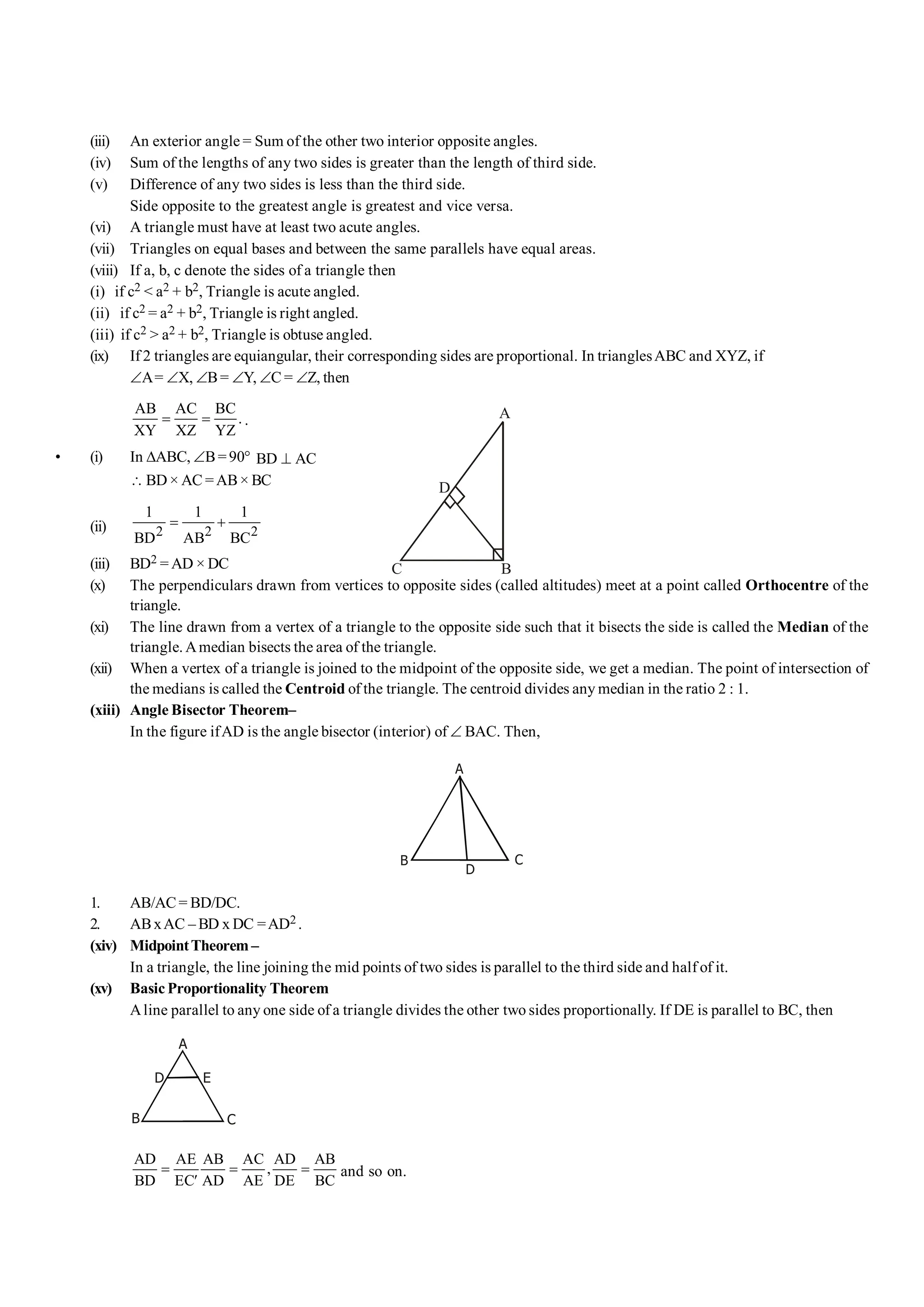 (iii) An exterior angle = Sum of the other two interior opposite angles.
(iv) Sum of the lengths of any two sides is greater than the length of third side.
(v) Difference of any two sides is less than the third side.
Side opposite to the greatest angle is greatest and vice versa.
(vi) A triangle must have at least two acute angles.
(vii) Triangles on equal bases and between the same parallels have equal areas.
(viii) If a, b, c denote the sides of a triangle then
(i) if c2 < a2 + b2, Triangle is acute angled.
(ii) if c2 = a2 + b2, Triangle is right angled.
(iii) if c2 > a2 + b2, Triangle is obtuse angled.
(ix) If 2 triangles are equiangular, their corresponding sides are proportional. In trianglesABC and XYZ, if
ÐA= ÐX, ÐB= ÐY, ÐC = ÐZ, then
AB AC BC
.
XY XZ YZ
= = .
• (i) In DABC, ÐB= 90° BD AC
^
 BD × AC =AB× BC
(ii) 2 2 2
1 1 1
BD AB BC
= +
A
B
C
D
(iii) BD2 = AD × DC
(x) The perpendiculars drawn from vertices to opposite sides (called altitudes) meet at a point called Orthocentre of the
triangle.
(xi) The line drawn from a vertex of a triangle to the opposite side such that it bisects the side is called the Median of the
triangle. Amedian bisects the area of the triangle.
(xii) When a vertex of a triangle is joined to the midpoint of the opposite side, we get a median. The point of intersection of
the medians is called the Centroid of the triangle. The centroid divides any median in the ratio 2 : 1.
(xiii) Angle Bisector Theorem–
In the figure ifAD is the angle bisector (interior) of Ð BAC. Then,
A
B C
D
1. AB/AC = BD/DC.
2. ABxAC – BD x DC =AD2 .
(xiv) MidpointTheorem –
In a triangle, the line joining the mid points of two sides is parallel to the third side and half of it.
(xv) Basic Proportionality Theorem
Aline parallel to any one side of a triangle divides the other two sides proportionally. If DE is parallel to BC, then
A
B C
D E
AD AE AB AC AD AB
,
BD EC AD AE DE BC
= = =
¢
and so on.
 