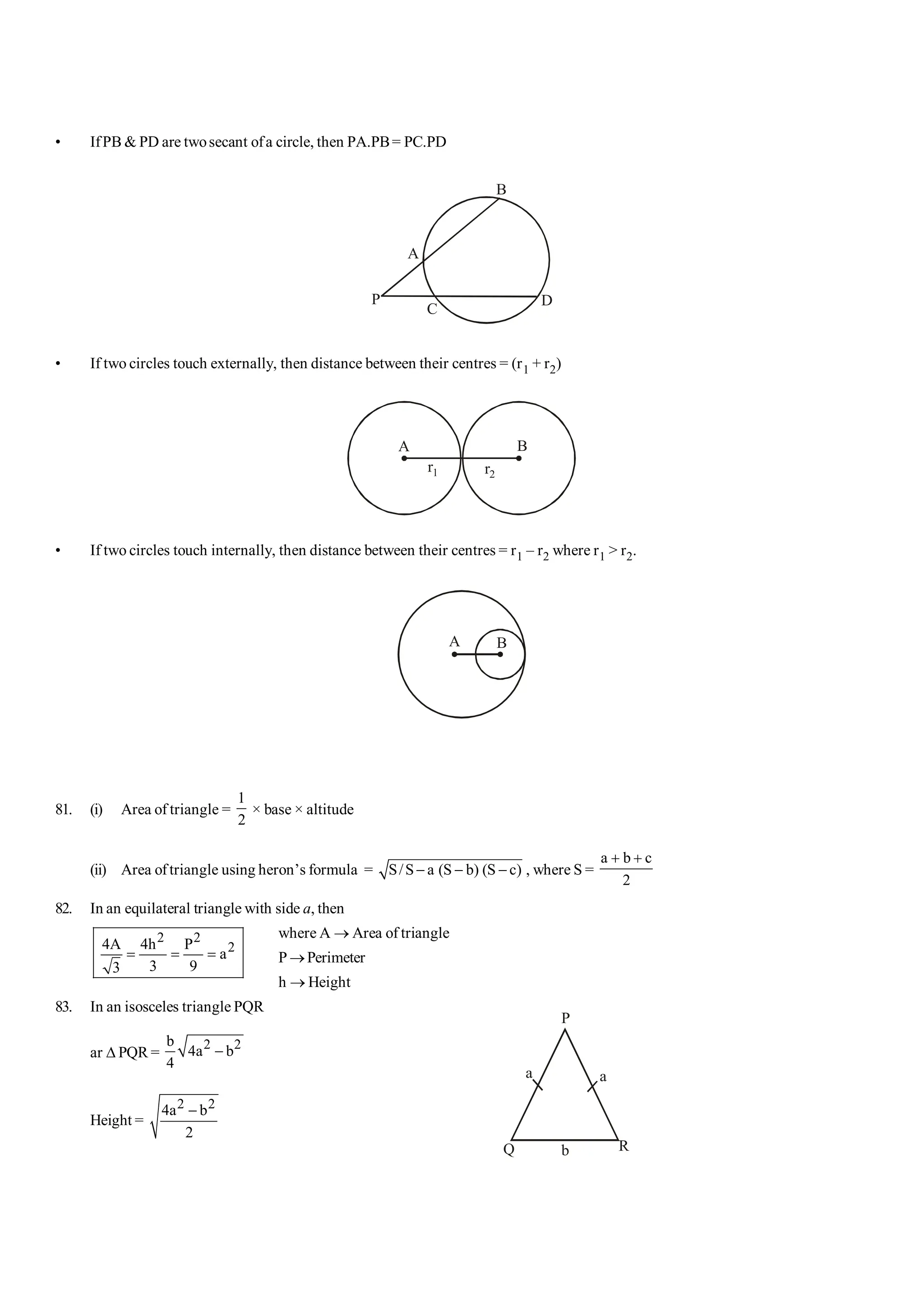 101 Shortcuts in Quantitative Aptitude S-15
• IfPB & PD are twosecant ofa circle, then PA.PB= PC.PD
P
A
B
C
D
• If two circles touch externally, then distance between their centres = (r1 + r2)
A B
r1 r2
• If two circles touch internally, then distance between their centres = r1 – r2 where r1 > r2.
A B
81. (i) Area of triangle =
1
2
× base × altitude
(ii) Area oftriangle using heron’s formula = S/S a (S b) (S c)
- - - , where S =
a b c
2
+ +
82. In an equilateral triangle with side a, then
where A ® Area of triangle
2 2
2
4A 4h P
a
3 9
3
= = = P ®Perimeter
h ® Height
83. In an isosceles triangle PQR
ar D PQR =
2 2
b
4a b
4
-
P
Q R
a
a
b
Height =
2 2
4a b
2
-
 
