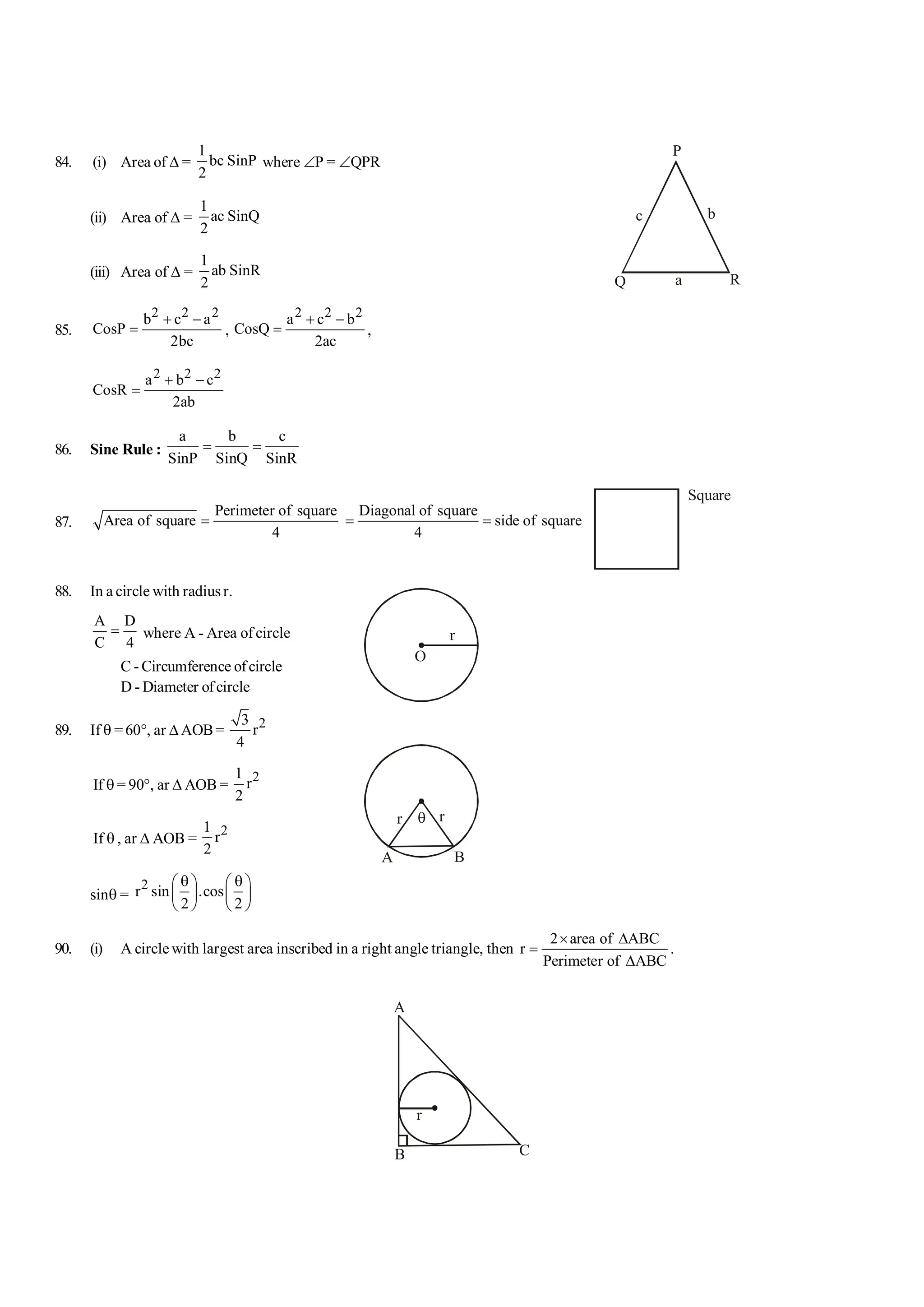 84. (i) Area of D =
1
bc SinP
2
where ÐP = ÐQPR
(ii) Area of D =
1
ac SinQ
2
P
Q R
a
b
c
(iii) Area of D =
1
ab SinR
2
85.
2 2 2
b c a
CosP
2bc
+ -
= ,
2 2 2
a c b
CosQ
2ac
+ -
= ,
2 2 2
a b c
CosR
2ab
+ -
=
86. Sine Rule :
a b c
SinP SinQ SinR
= =
87.
Perimeter of square
Area of square
4
=
Diagonal of square
side of square
4
= =
Square
88. In a circle with radius r.
A D
C 4
= where A - Area of circle
O
r
C - Circumference ofcircle
D - Diameter ofcircle
89. If q =60°, ar DAOB= 2
3
r
4
If q = 90°, ar D AOB =
2
1
r
2
A B
q
r r
If q , ar D AOB =
2
1
r
2
sinq =
2
r sin .cos
2 2
q q
æ ö æ ö
ç ÷ ç ÷
è ø è ø
90. (i) A circle with largest area inscribed in a right angle triangle, then
2 area of ABC
r
Perimeter of ABC
´ D
=
D
.
A
B C
r
 